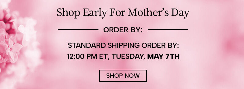 Shop early Mother's Day - Standard Shipping Order By: 12:00 PM ET Tuesday, May 7th. Shop Now