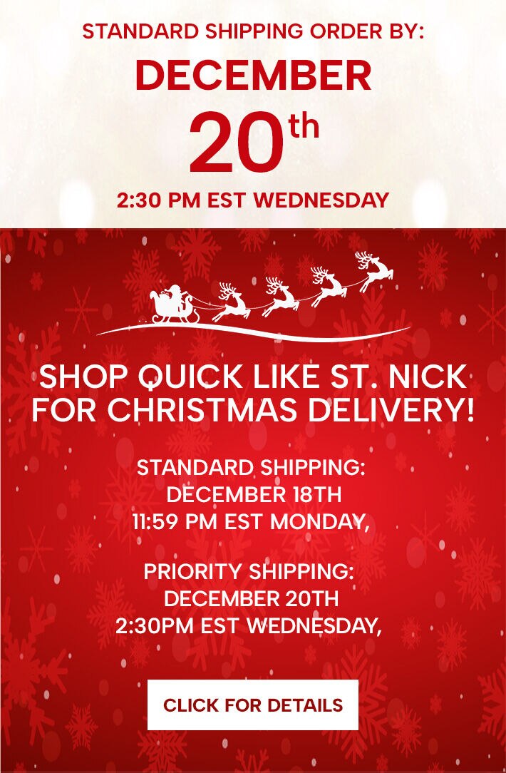 Shop quick like St. Nick for guaranteed Christmas Delivery! Standard Shipping: Monday, December 18th @ midnight, EST. Priority Shipping: Wednesday, December 20th @ 2:30pm EST