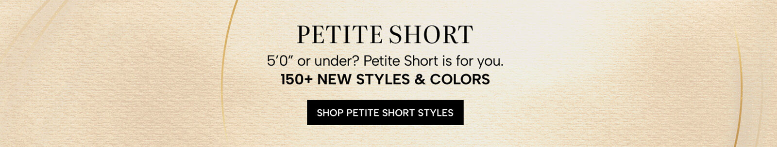 Petite Short. 5'0" or under? Petite Short is for you. 150+ new styles & colors. Shop Petite Short Styles
