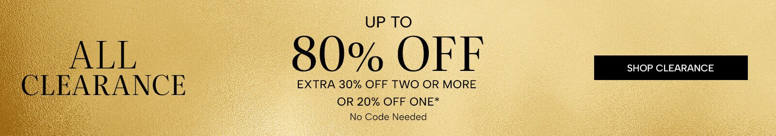 All Clearance Up to 80% Off. Extra 30% off two or more, or 20% off one*. No code needed. Shop Clearance
