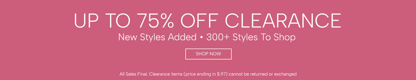 up to 75% off clearance new styles added. 300+ styles to shop shop now all sales final. clearance items (price ending in $.97) cannot be returned or exchanged