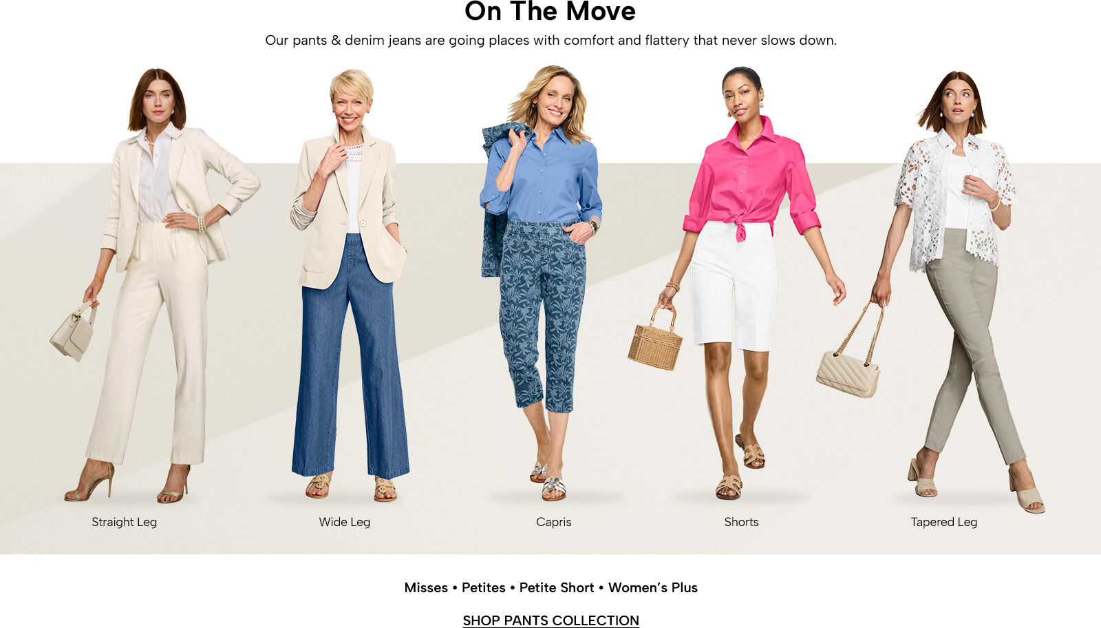 On the Move - our pants & denim jeans are going places with comfort and flattery that never slows down. Misses, Petites, Petite Short, & Women's Plus. Shop Pants Collection