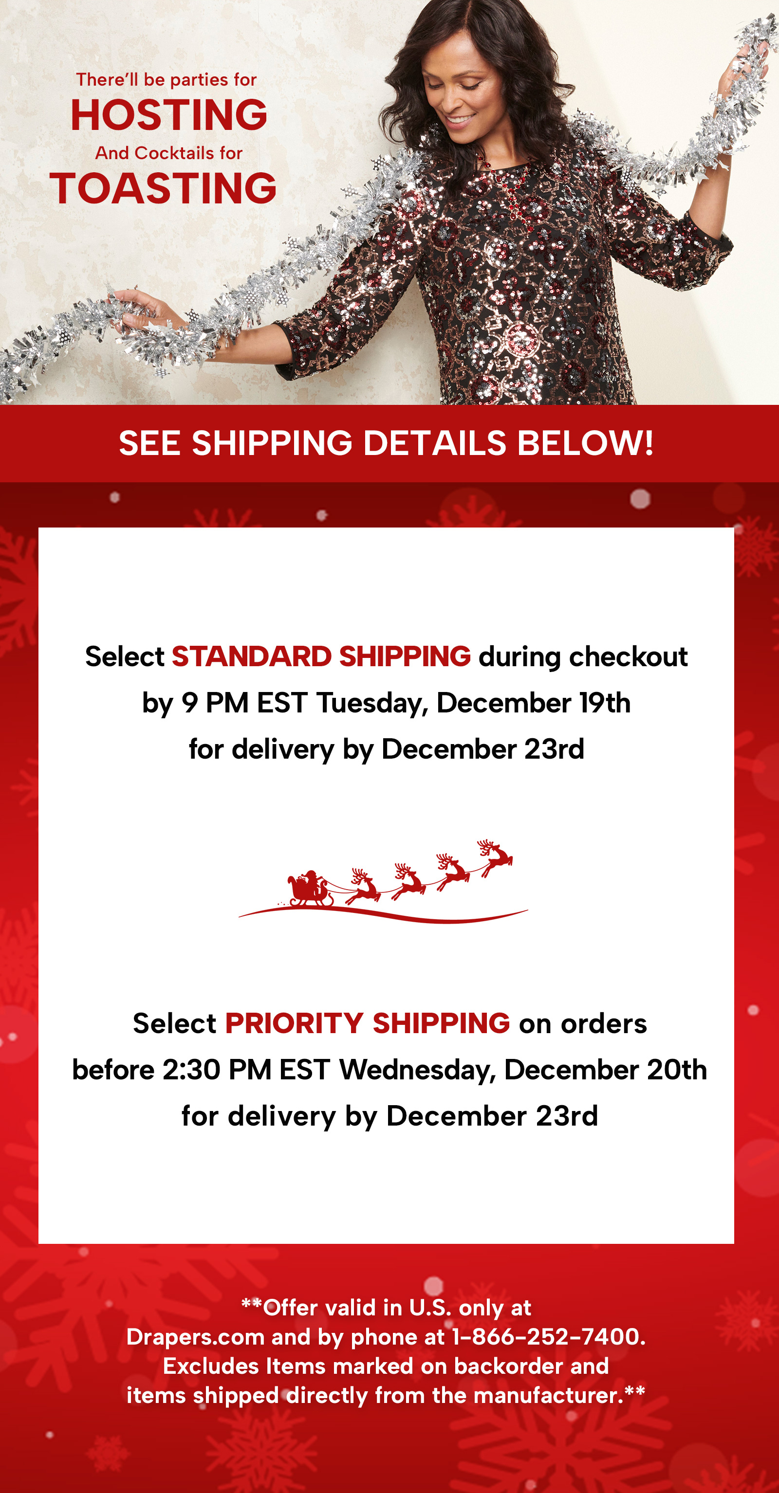 There'll be parties for hosting and cocktails for toasting! See shipping details below. Select standard shipping during checkout by 11:59PM EST Monday, December 18th for delivery by December 23rd. Select Priority shipping on orders  before 2:30 PM EST Wednesday, December 20th for delivery by December 23rd ** Offer valid in U.S. only at Drapers.com and by phone at 1-800-252-7400. Excludes items marked on backorder and items shipped directly from the manufacturer.**