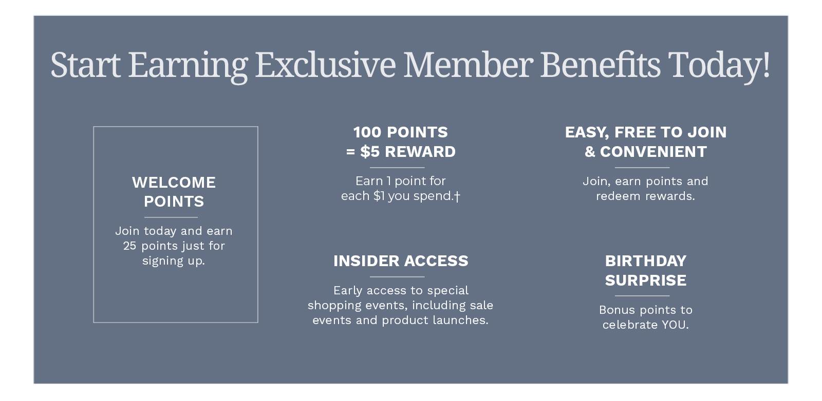 Start earning Exclusive Member Benefits today! Welcome Points: Join today and earn 25 points just for signing up. 100 Points = $5 Reward: Earn 1 point for each $1 you spend.† Easy, Free to Join & Convenient: Join, earn points and redeem rewards. Insider Access: Early access to special shopping events, including sale events and product launches. Birthday Surprise: Bonus points to celebrate YOU. Thank you for being a part of the Draper's & Damon's family. We're looking forward to having you join the club! Join for Free