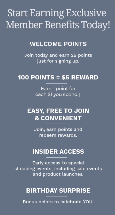 Start earning Exclusive Member Benefits today! Welcome Points: Join today and earn 25 points just for signing up. 100 Points = $5 Reward: Earn 1 point for each $1 you spend.† Easy, Free to Join & Convenient: Join, earn points and redeem rewards. Insider Access: Early access to special shopping events, including sale events and product launches. Birthday Surprise: Bonus points to celebrate YOU.